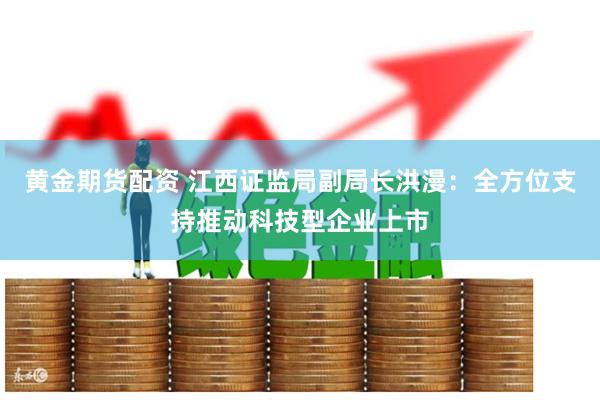 黄金期货配资 江西证监局副局长洪漫：全方位支持推动科技型企业上市