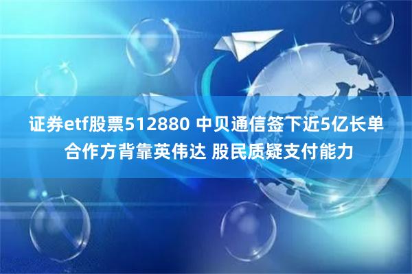 证券etf股票512880 中贝通信签下近5亿长单 合作方背靠英伟达 股民质疑支付能力