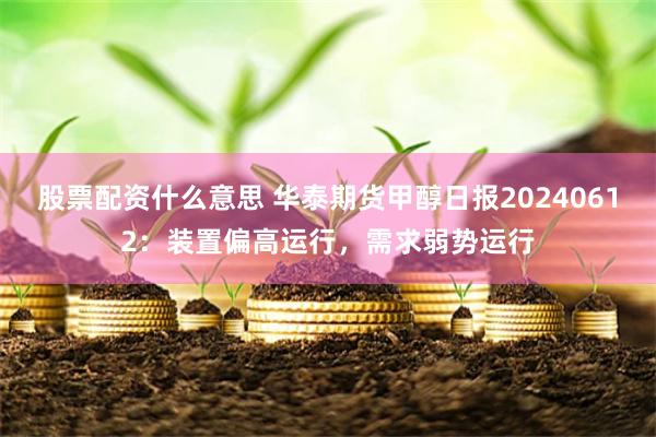 股票配资什么意思 华泰期货甲醇日报20240612：装置偏高运行，需求弱势运行