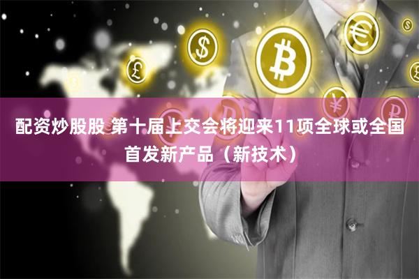 配资炒股股 第十届上交会将迎来11项全球或全国首发新产品（新技术）