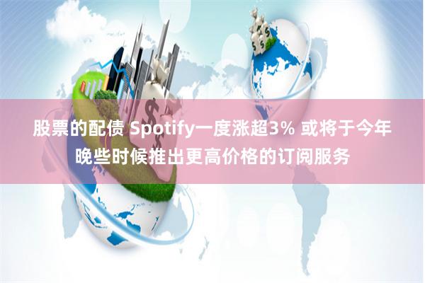 股票的配债 Spotify一度涨超3% 或将于今年晚些时候推出更高价格的订阅服务