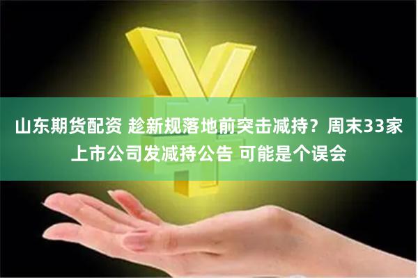 山东期货配资 趁新规落地前突击减持？周末33家上市公司发减持公告 可能是个误会