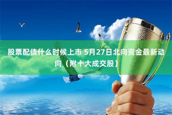 股票配债什么时候上市 5月27日北向资金最新动向（附十大成交股）