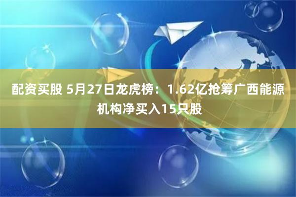 配资买股 5月27日龙虎榜：1.62亿抢筹广西能源 机构净买入15只股