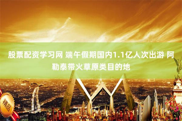 股票配资学习网 端午假期国内1.1亿人次出游 阿勒泰带火草原类目的地