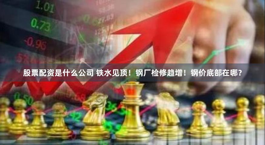 股票配资是什么公司 铁水见顶！钢厂检修趋增！钢价底部在哪？