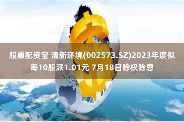 股票配资宝 清新环境(002573.SZ)2023年度拟每10股派1.01元 7月18日除权除息