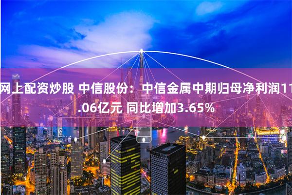 网上配资炒股 中信股份：中信金属中期归母净利润11.06亿元 同比增加3.65%