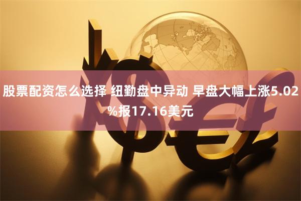 股票配资怎么选择 纽勤盘中异动 早盘大幅上涨5.02%报17.16美元