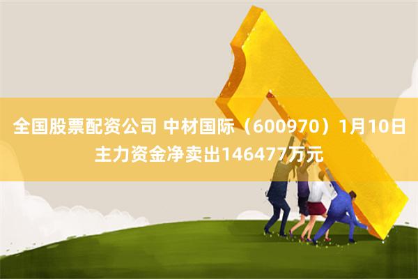 全国股票配资公司 中材国际（600970）1月10日主力资金净卖出146477万元