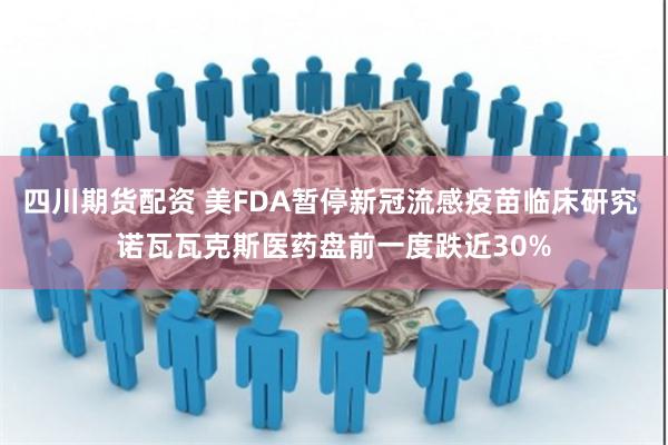 四川期货配资 美FDA暂停新冠流感疫苗临床研究 诺瓦瓦克斯医药盘前一度跌近30%