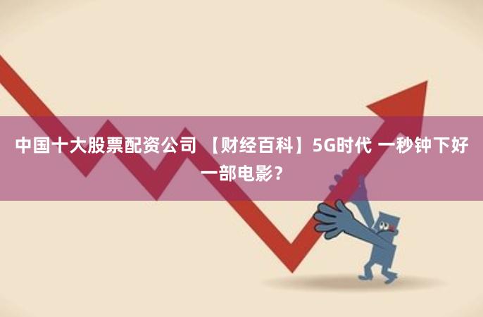 中国十大股票配资公司 【财经百科】5G时代 一秒钟下好一部电影？