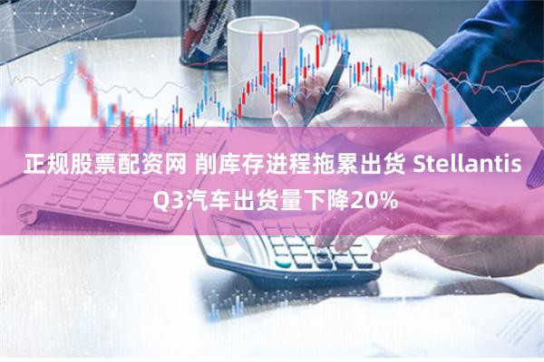 正规股票配资网 削库存进程拖累出货 Stellantis Q3汽车出货量下降20%