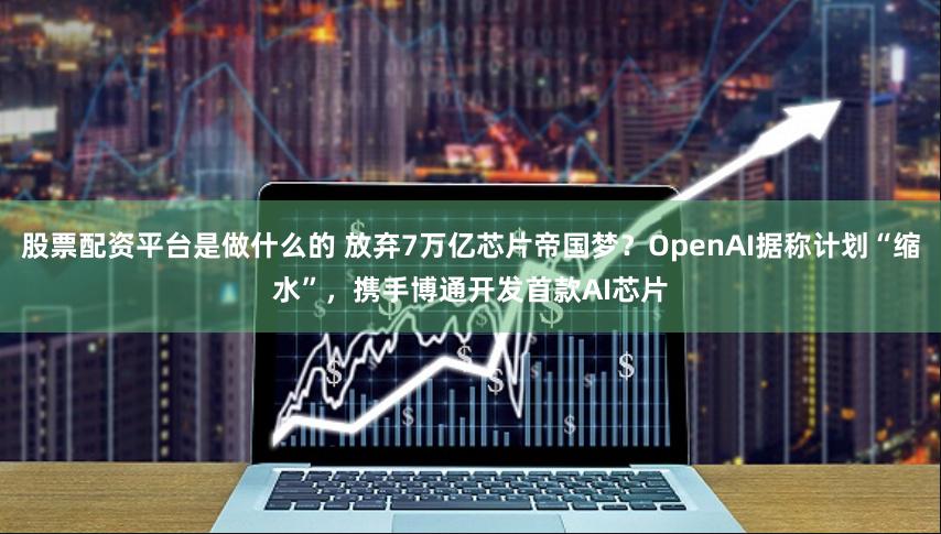 股票配资平台是做什么的 放弃7万亿芯片帝国梦？OpenAI据称计划“缩水”，携手博通开发首款AI芯片