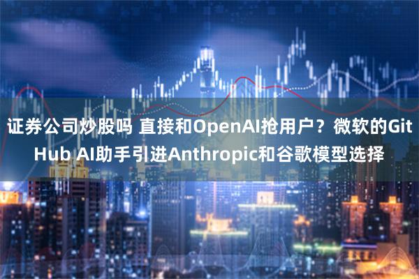 证券公司炒股吗 直接和OpenAI抢用户？微软的GitHub AI助手引进Anthropic和谷歌模型选择