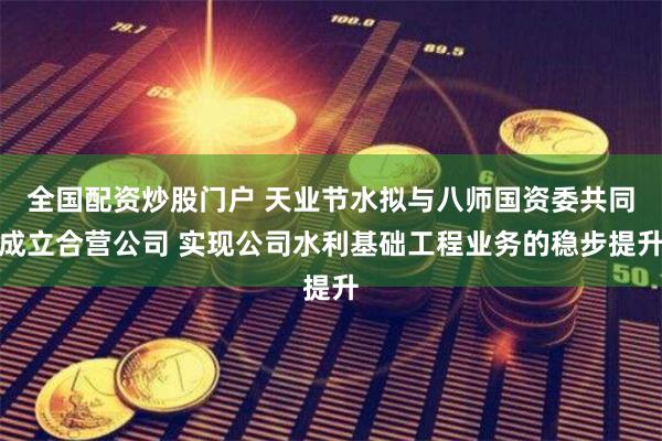 全国配资炒股门户 天业节水拟与八师国资委共同成立合营公司 实现公司水利基础工程业务的稳步提升