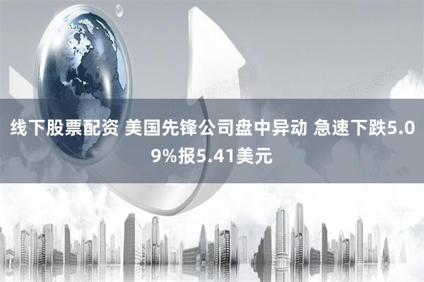 线下股票配资 美国先锋公司盘中异动 急速下跌5.09%报5.41美元