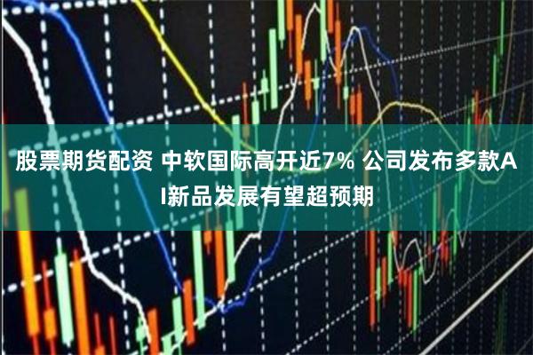 股票期货配资 中软国际高开近7% 公司发布多款AI新品发展有望超预期