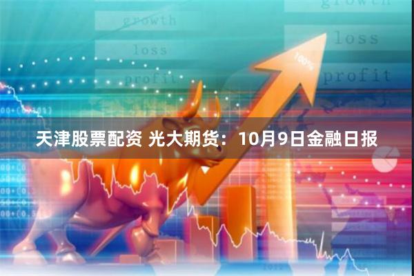 天津股票配资 光大期货：10月9日金融日报