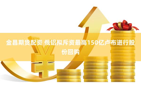 金昌期货配资 俄铝拟斥资最高150亿卢布进行股份回购