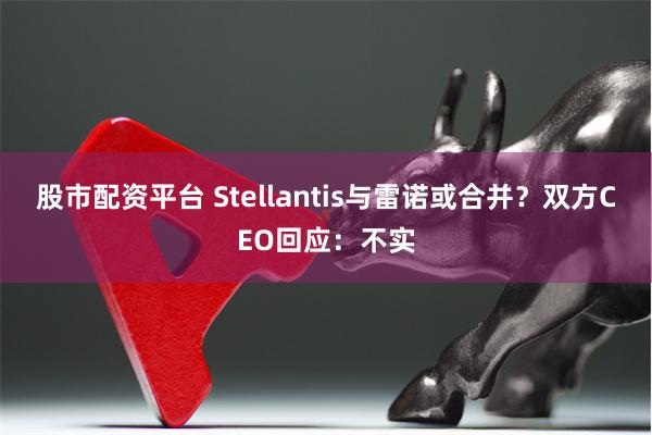 股市配资平台 Stellantis与雷诺或合并？双方CEO回应：不实