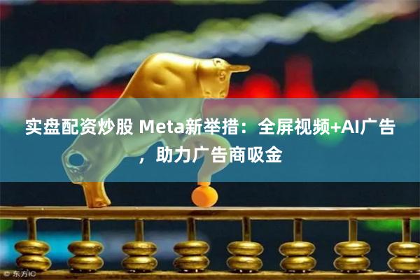 实盘配资炒股 Meta新举措：全屏视频+AI广告，助力广告商吸金