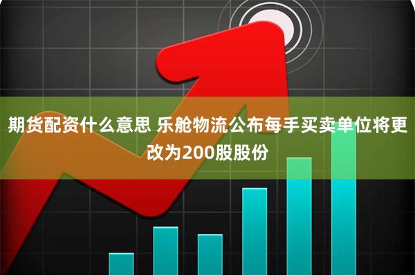 期货配资什么意思 乐舱物流公布每手买卖单位将更改为200股股份