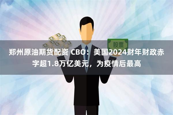 郑州原油期货配资 CBO：美国2024财年财政赤字超1.8万亿美元，为疫情后最高