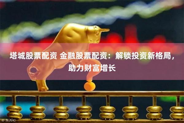 塔城股票配资 金融股票配资：解锁投资新格局，助力财富增长