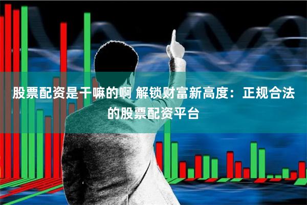 股票配资是干嘛的啊 解锁财富新高度：正规合法的股票配资平台