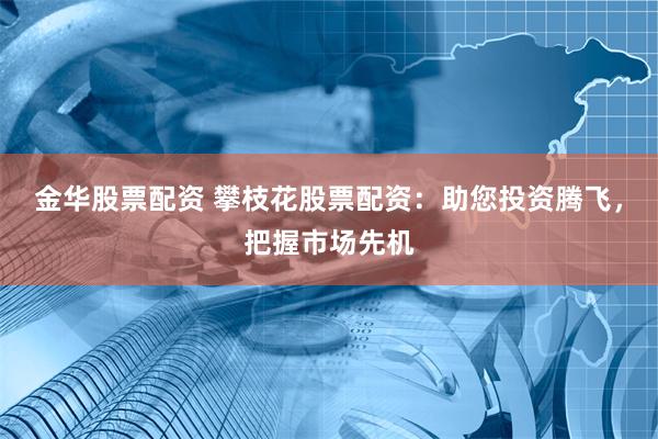 金华股票配资 攀枝花股票配资：助您投资腾飞，把握市场先机