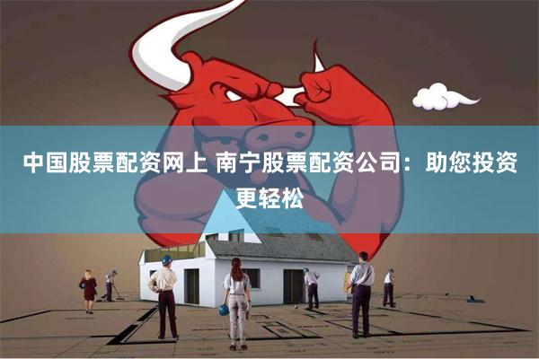 中国股票配资网上 南宁股票配资公司：助您投资更轻松