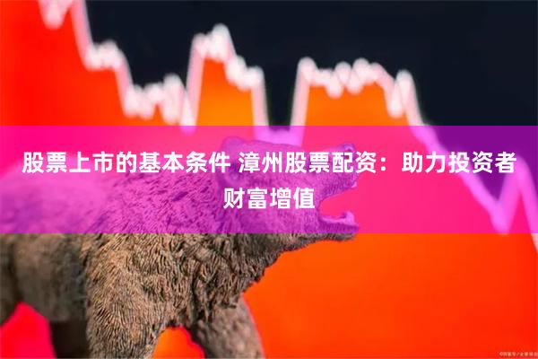 股票上市的基本条件 漳州股票配资：助力投资者财富增值