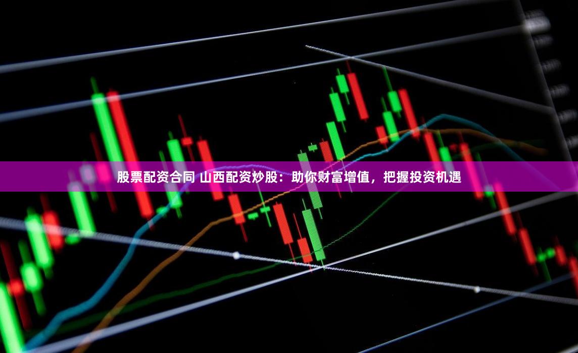 股票配资合同 山西配资炒股：助你财富增值，把握投资机遇