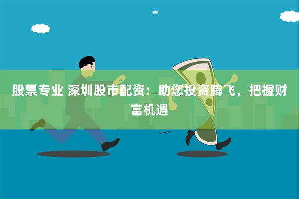 股票专业 深圳股市配资：助您投资腾飞，把握财富机遇
