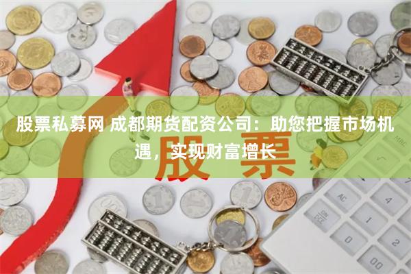 股票私募网 成都期货配资公司：助您把握市场机遇，实现财富增长