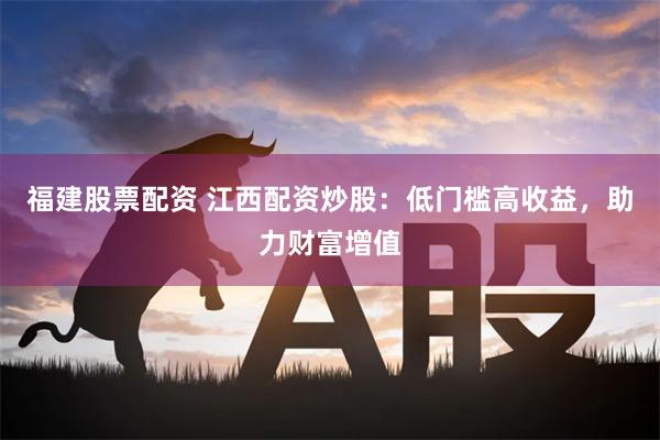 福建股票配资 江西配资炒股：低门槛高收益，助力财富增值