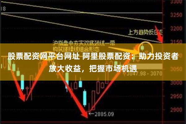 股票配资网平台网址 阿里股票配资：助力投资者放大收益，把握市场机遇