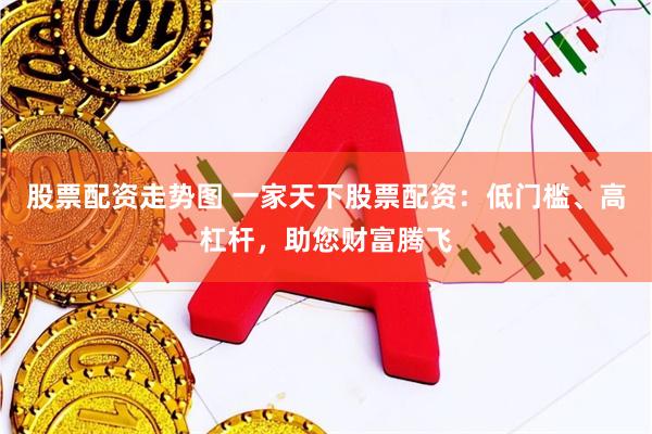 股票配资走势图 一家天下股票配资：低门槛、高杠杆，助您财富腾飞