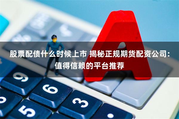 股票配债什么时候上市 揭秘正规期货配资公司：值得信赖的平台推荐