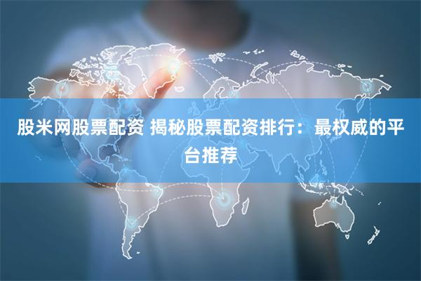 股米网股票配资 揭秘股票配资排行：最权威的平台推荐