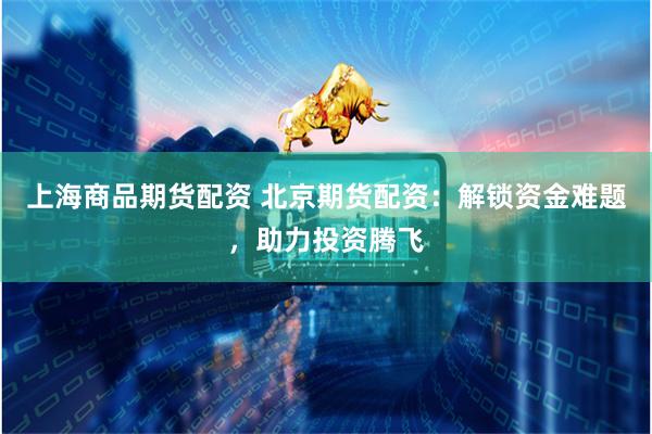 上海商品期货配资 北京期货配资：解锁资金难题，助力投资腾飞