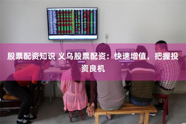 股票配资知识 义乌股票配资：快速增值，把握投资良机