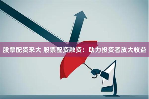 股票配资来大 股票配资融资：助力投资者放大收益