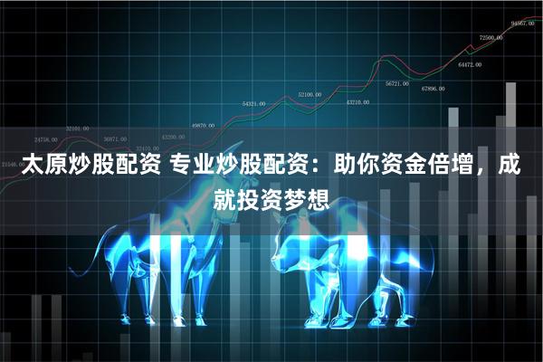 太原炒股配资 专业炒股配资：助你资金倍增，成就投资梦想