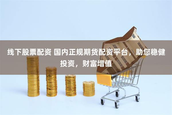 线下股票配资 国内正规期货配资平台，助您稳健投资，财富增值