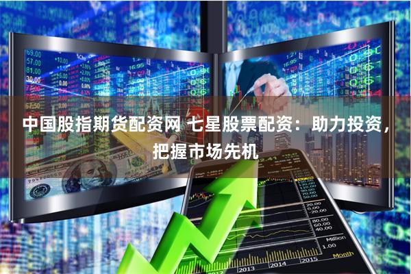 中国股指期货配资网 七星股票配资：助力投资，把握市场先机