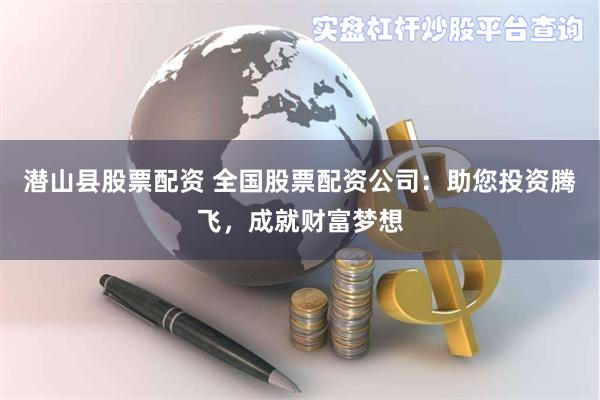 潜山县股票配资 全国股票配资公司：助您投资腾飞，成就财富梦想