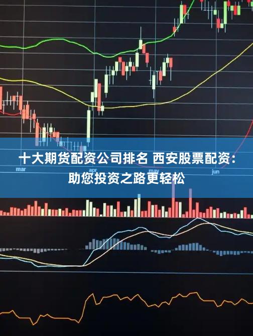 十大期货配资公司排名 西安股票配资：助您投资之路更轻松