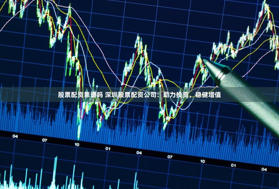 股票配资靠谱吗 深圳股票配资公司：助力投资，稳健增值